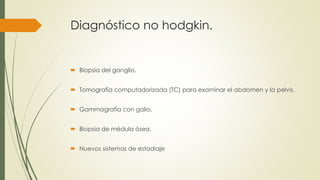 Diagnóstico no hodgkin.
 Biopsia del ganglio.
 Tomografía computadorizada (TC) para examinar el abdomen y la pelvis.
 Gammagrafía con galio.
 Biopsia de médula ósea.
 Nuevos sistemas de estadiaje
 