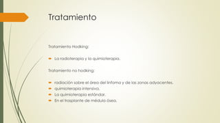 Tratamiento
Tratamiento Hodking:
 La radioterapia y la quimioterapia.
Tratamiento no hodking:
 radiación sobre el área del linfoma y de las zonas adyacentes.
 quimioterapia intensiva.
 La quimioterapia estándar.
 En el trasplante de médula ósea.
 