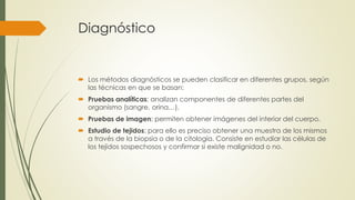 Diagnóstico
 Los métodos diagnósticos se pueden clasificar en diferentes grupos, según
las técnicas en que se basan:
 Pruebas analíticas: analizan componentes de diferentes partes del
organismo (sangre, orina…).
 Pruebas de imagen: permiten obtener imágenes del interior del cuerpo.
 Estudio de tejidos: para ello es preciso obtener una muestra de los mismos
a través de la biopsia o de la citología. Consiste en estudiar las células de
los tejidos sospechosos y confirmar si existe malignidad o no.
 
