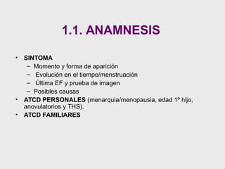 • SINTOMA
– Momento y forma de aparición
– Evolución en el tiempo/menstruación
– Última EF y prueba de imagen
– Posibles causas
• ATCD PERSONALES (menarquia/menopausia, edad 1º hijo,
anovulatorios y THS).
• ATCD FAMILIARES
1.1. ANAMNESIS
 