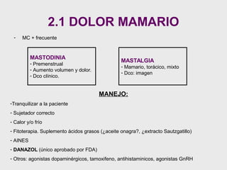 2.1 DOLOR MAMARIO
- MC + frecuente
MASTODINIA
- Premenstrual
- Aumento volumen y dolor.
- Dco clínico.
MASTALGIA
- Mamario, torácico, mixto
- Dco: imagen
MANEJO:
-Tranquilizar a la paciente
- Sujetador correcto
- Calor y/o frío
- Fitoterapia. Suplemento ácidos grasos (¿aceite onagra?, ¿extracto Sautzgatillo)
- AINES
- DANAZOL (único aprobado por FDA)
- Otros: agonistas dopaminérgicos, tamoxifeno, antihistaminicos, agonistas GnRH
 