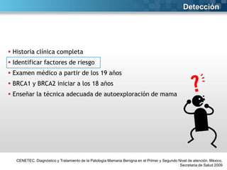 Detección

 Historia clínica completa
 Identificar factores de riesgo

 Examen médico a partir de los 19 años
 BRCA1 y BRCA2 iniciar a los 18 años
 Enseñar la técnica adecuada de autoexploración de mama

CENETEC. Diagnóstico y Tratamiento de la Patología Mamaria Benigna en el Primer y Segundo Nivel de atención. México,
Secretaria de Salud 2009

 