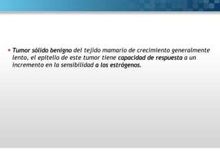  Tumor sólido benigno del tejido mamario de crecimiento generalmente
lento, el epitelio de este tumor tiene capacidad de respuesta a un
incremento en la sensibilidad a los estrógenos.

 