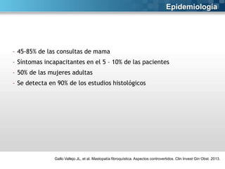 Epidemiología

- 45-85% de las consultas de mama
- Síntomas incapacitantes en el 5 – 10% de las pacientes

- 50% de las mujeres adultas
- Se detecta en 90% de los estudios histológicos

Gallo Vallejo JL, et al. Mastopatía fibroquística. Aspectos controvertidos. Clin Invest Gin Obst. 2013.

 