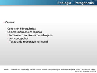 Etiología – Patogénesis

 Causas:
- Condición Fibroquística
- Cambios hormonales rápidos
- Incremento en niveles de estrógeno
- Anticonceptivos
- Terapia de reemplazo hormonal

Netter’s Obstetrics and Gynecology, Second Edition , Breast: Pain (Mastodynia, Mastalgia), Roger P. Smith, Cahpter 155, Pages:
382 – 383, Elsevier Inc 2008

 