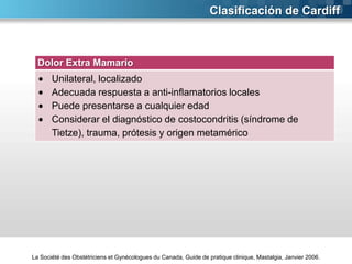 Clasificación de Cardiff

Dolor Extra Mamario
Unilateral, localizado
Adecuada respuesta a anti-inflamatorios locales
Puede presentarse a cualquier edad
Considerar el diagnóstico de costocondritis (síndrome de
Tietze), trauma, prótesis y origen metamérico

La Société des Obstétriciens et Gynécologues du Canada, Guide de pratique clinique, Mastalgia, Janvier 2006.

 