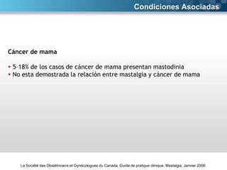 Condiciones Asociadas

Cáncer de mama
 5–18% de los casos de cáncer de mama presentan mastodinia
 No esta demostrada la relación entre mastalgia y cáncer de mama

La Société des Obstétriciens et Gynécologues du Canada, Guide de pratique clinique, Mastalgia, Janvier 2006.

 
