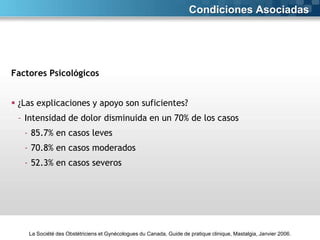 Condiciones Asociadas

Factores Psicológicos

 ¿Las explicaciones y apoyo son suficientes?
- Intensidad de dolor disminuida en un 70% de los casos
- 85.7% en casos leves
- 70.8% en casos moderados
- 52.3% en casos severos

La Société des Obstétriciens et Gynécologues du Canada, Guide de pratique clinique, Mastalgia, Janvier 2006.

 