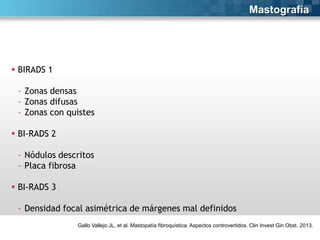 Mastografía

 BIRADS 1
- Zonas densas
- Zonas difusas
- Zonas con quistes
 BI-RADS 2
- Nódulos descritos
- Placa fibrosa
 BI-RADS 3
- Densidad focal asimétrica de márgenes mal definidos
Gallo Vallejo JL, et al. Mastopatía fibroquística. Aspectos controvertidos. Clin Invest Gin Obst. 2013.

 