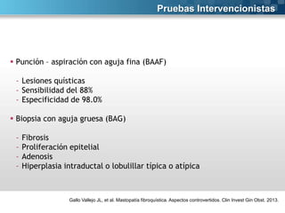 Pruebas Intervencionistas

 Punción – aspiración con aguja fina (BAAF)
- Lesiones quísticas
- Sensibilidad del 88%
- Especificidad de 98.0%
 Biopsia con aguja gruesa (BAG)
-

Fibrosis
Proliferación epitelial
Adenosis
Hiperplasia intraductal o lobulillar típica o atípica

Gallo Vallejo JL, et al. Mastopatía fibroquística. Aspectos controvertidos. Clin Invest Gin Obst. 2013.

 