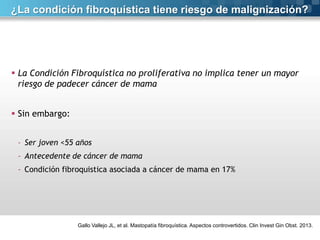 ¿La condición fibroquística tiene riesgo de malignización?

 La Condición Fibroquística no proliferativa no implica tener un mayor
riesgo de padecer cáncer de mama
 Sin embargo:
- Ser joven <55 años

- Antecedente de cáncer de mama
- Condición fibroquistica asociada a cáncer de mama en 17%

Gallo Vallejo JL, et al. Mastopatía fibroquística. Aspectos controvertidos. Clin Invest Gin Obst. 2013.

 