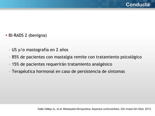 Conducta

 BI-RADS 2 (benigna)

- US y/o mastografía en 2 años
- 85% de pacientes con mastalgia remite con tratamiento psicológico
- 15% de pacientes requerirán tratamiento analgésico
- Terapéutica hormonal en caso de persistencia de síntomas

Gallo Vallejo JL, et al. Mastopatía fibroquística. Aspectos controvertidos. Clin Invest Gin Obst. 2013.

 