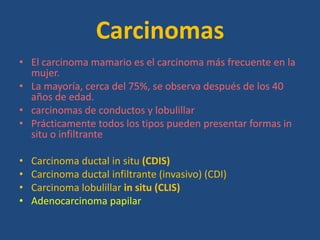 Carcinomas
• El carcinoma mamario es el carcinoma más frecuente en la
  mujer.
• La mayoría, cerca del 75%, se observa después de los 40
  años de edad.
• carcinomas de conductos y lobulillar
• Prácticamente todos los tipos pueden presentar formas in
  situ o infiltrante

•   Carcinoma ductal in situ (CDIS)
•   Carcinoma ductal infiltrante (invasivo) (CDI)
•   Carcinoma lobulillar in situ (CLIS)
•   Adenocarcinoma papilar
 