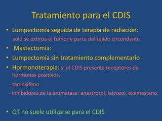 Tratamiento para el CDIS
• Lumpectomía seguida de terapia de radiación:
  solo se extirpa el tumor y parte del tejido circundante
• Mastectomía:
• Lumpectomía sin tratamiento complementario
• Hormonoterapia: si el CDIS presenta receptores de
  hormonas positivos.
- tamoxifeno
- inhibidores de la aromatasa: anastrozol, letrozol, exemestano


• QT no suele utilizarse para el CDIS
 