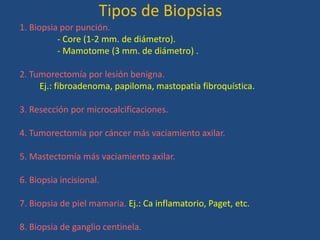 Tipos de Biopsias
1. Biopsia por punción.
          - Core (1-2 mm. de diámetro).
          - Mamotome (3 mm. de diámetro) .

2. Tumorectomía por lesión benigna.
     Ej.: fibroadenoma, papiloma, mastopatía fibroquística.

3. Resección por microcalcificaciones.

4. Tumorectomía por cáncer más vaciamiento axilar.

5. Mastectomía más vaciamiento axilar.

6. Biopsia incisional.

7. Biopsia de piel mamaria. Ej.: Ca inflamatorio, Paget, etc.

8. Biopsia de ganglio centinela.
 