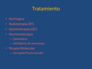 Tratamiento
•   Quirúrgico
•   Radioterapia (RT)
•   Quimioterapia (QT)
•   Hormonoterapia
    – Tamoxifeno
    – Inhibidores de aromatasa
• Terapia Molecular
    – Herceptin(Trastuzumab)
 
