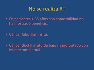 No se realiza RT
• En pacientes > 85 años con comorbilidad no
  ha mostrado beneficio.

• Cáncer lobulillar insitu.

• Cáncer ductal insitu de bajo riesgo tratado con
  Mastectomía total
 
