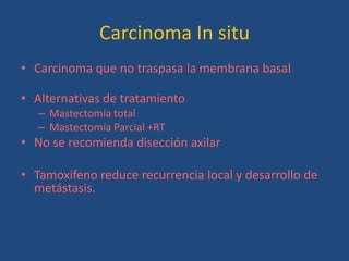Carcinoma In situ
• Carcinoma que no traspasa la membrana basal

• Alternativas de tratamiento
   – Mastectomía total
   – Mastectomía Parcial +RT
• No se recomienda disección axilar

• Tamoxifeno reduce recurrencia local y desarrollo de
  metástasis.
 