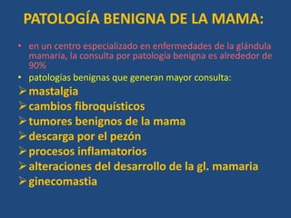 PATOLOGÍA BENIGNA DE LA MAMA:
• en un centro especializado en enfermedades de la glándula
  mamaria, la consulta por patología benigna es alrededor de
  90%
• patologías benignas que generan mayor consulta:
mastalgia
cambios fibroquísticos
tumores benignos de la mama
descarga por el pezón
procesos inflamatorios
alteraciones del desarrollo de la gl. mamaria
ginecomastia
 