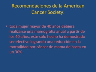 Recomendaciones de la American
          Cancer Society:

• toda mujer mayor de 40 años debiera
  realizarse una mamografía anual a partir de
  los 40 años, este sólo hecho ha demostrado
  ser efectivo logrando una reducción en la
  mortalidad por cáncer de mama de hasta en
  un 30%.
 
