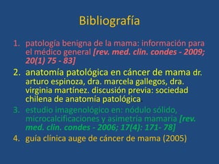 Bibliografía
1. patología benigna de la mama: información para
   el médico general [rev. med. clin. condes - 2009;
   20(1) 75 - 83]
2. anatomía patológica en cáncer de mama dr.
   arturo espinoza, dra. marcela gallegos, dra.
   virginia martínez. discusión previa: sociedad
   chilena de anatomía patológica.
3. estudio imagenológico en: nódulo sólido,
   microcalcificaciones y asimetría mamaria [rev.
   med. clin. condes - 2006; 17(4): 171- 78]
4. guía clínica auge de cáncer de mama (2005)
 