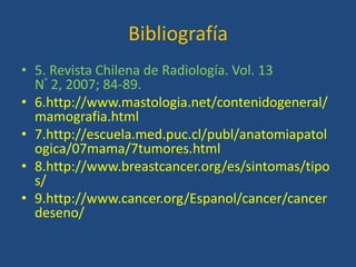 Bibliografía
• 5. Revista Chilena de Radiología. Vol. 13
  N° 2, 2007; 84-89.
• 6.http://www.mastologia.net/contenidogeneral/
  mamografia.html
• 7.http://escuela.med.puc.cl/publ/anatomiapatol
  ogica/07mama/7tumores.html
• 8.http://www.breastcancer.org/es/sintomas/tipo
  s/
• 9.http://www.cancer.org/Espanol/cancer/cancer
  deseno/
 