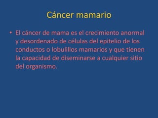 Cáncer mamario
• El cáncer de mama es el crecimiento anormal
  y desordenado de células del epitelio de los
  conductos o lobulillos mamarios y que tienen
  la capacidad de diseminarse a cualquier sitio
  del organismo.
 