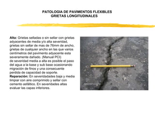 Alta:  Grietas selladas o sin sellar con grietas adyacentes de media y/o alta severidad, grietas sin sellar de mas de 76mm de ancho, grietas de cualquier ancho en las que varios centímetros del pavimento adyacente esta severamente dañado. (Manual PCI)  de severidad media a alta es posible el paso del agua a la base y sub base ocasionando migración de finos y una consecuente perdida de capacidad de soporte.  Reparación:  En severidadades baja y media limpiar con aire comprimido y sellar con cemento asfáltico. En severidades altas evaluar las capas inferiores.  PATOLOGIA DE PAVIMENTOS FLEXIBLES  GRIETAS LONGITUDINALES  