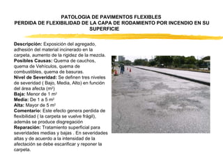 Descripción:  Exposición del agregado, adhesión del material incinerado en la carpeta, aumento de la rigidez de la mezcla.  Posibles Causas:  Quema de cauchos, quema de Vehículos, quema de combustibles, quema de basuras.  Nivel de Severidad:  Se definen tres niveles de severidad ( Bajo, Media, Alto) en función del área afecta (m 2 )  Baja:  Menor de 1 m 2  Media:  De 1 a 5 m 2  Alta:  Mayor de 5 m 2  Comentario:  Este efecto genera perdida de flexibilidad ( la carpeta se vuelve frágil), además se produce disgregación  Reparación:  Tratamiento superficial para severidades medias y bajas . En severidades altas y de acuerdo a la intensidad de la afectación se debe escarificar y reponer la carpeta.  PATOLOGIA DE PAVIMENTOS FLEXIBLES  PERDIDA DE FLEXIBILIDAD DE LA CAPA DE RODAMIENTO POR INCENDIO EN SU SUPERFICIE  
