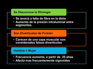 Se Desconoce la Etiología 
• Se asocia a falta de fibra en la dieta 
• Aumento de la presión intraluminal entre 
segmentos. 
Son Divertículos de Pulsión 
• Carecen de una capa muscular son 
considerados falsos divertículos 
Hombre = Mujer 
• Frecuencia aumenta, a partir de 35 años 
• Afecta mas frecuentemente sigmoides 
 