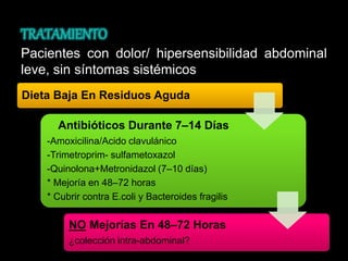 Pacientes con dolor/ hipersensibilidad abdominal 
leve, sin síntomas sistémicos 
Dieta Baja En Residuos Aguda 
Antibióticos Durante 7–14 Días 
-Amoxicilina/Acido clavulánico 
-Trimetroprim- sulfametoxazol 
-Quinolona+Metronidazol (7–10 días) 
* Mejoría en 48–72 horas 
* Cubrir contra E.coli y Bacteroides fragilis 
NO Mejorías En 48–72 Horas 
¿colección intra-abdominal? 
 