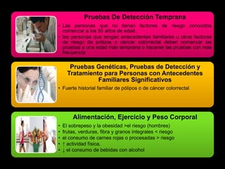 Pruebas De Detección Temprana 
• Las personas que no tienen factores de riesgo conocidos 
comenzar a los 50 años de edad. 
• las personas que tengan antecedentes familiares u otros factores 
de riesgo de pólipos o cáncer colorrectal deben comenzar las 
pruebas a una edad más temprana o hacerse las pruebas con más 
frecuencia 
Pruebas Genéticas, Pruebas de Detección y 
Tratamiento para Personas con Antecedentes 
Familiares Significativos 
• Fuerte historial familiar de pólipos o de cáncer colorrectal 
Alimentación, Ejercicio y Peso Corporal 
• El sobrepeso y la obesidad >el riesgo (hombres) 
• frutas, verduras, fibra y granos integrales < riesgo 
• el consumo de carnes rojas o procesadas > riesgo 
• ↑ actividad física. 
• ↓ el consumo de bebidas con alcohol 
 