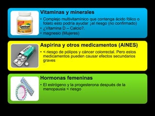 Vitaminas y minerales 
• Complejo multivitamínico que contenga ácido fólico o 
folato esto podría ayudar ↓el riesgo (no confirmado) 
• ¿Vitamina D – Calcio?. 
• magnesio (Mujeres) 
Aspirina y otros medicamentos (AINES) 
• < riesgo de pólipos y cáncer colorrectal. Pero estos 
medicamentos pueden causar efectos secundarios 
graves 
Hormonas femeninas 
• El estrógeno y la progesterona después de la 
menopausia < riesgo 
 