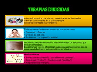 son medicamentos que atacan “selectivamente” las celulas 
Se usan comúnmente en la quimioterapia. 
cánceres colorrectales avanzados. 
Eefectos secundarios que suelen ser menos severos. 
• Cansancio - Diarrea. 
• Dolores de cabeza. 
• Problemas con la presión arterial. 
cetuximab y el panitumumab a menudo causan un sarpullido que 
ocasiona molestias. 
Bevacizumab y el ziv-aflibercept pueden causar problemas con la 
sanación de heridas o incluso orificios en el colon 
Medicamentos 
• Bevacizumab (Avastin®) - Ziv-aflibercept (Zaltrap®). 
• Cetuximab (Erbitux®) - Panitumumab (Vectibix®). 
• Regorafenib (Stivarga®). 
 