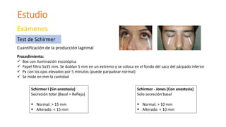 Estudio
Exámenes
Cuantificación de la producción lagrimal
Test de Schirmer
Procedimiento:
 Box con iluminación escotópica
 Papel filtro 5x35 mm. Se doblan 5 mm en un extremo y se coloca en el fondo del saco del párpado inferior
 Px con los ojos elevados por 5 minutos (puede parpadear normal)
 Se mide en mm la cantidad
Schirmer I (Sin anestesia)
Secreción total (Basal + Refleja)
 Normal: > 15 mm
 Alterado: < 15 mm
Schirmer - Jones (Con anestesia)
Solo secreción basal
 Normal: > 10 mm
 Alterado: < 10 mm
 