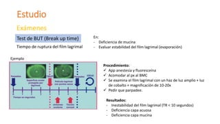 Estudio
Exámenes
Tiempo de ruptura del film lagrimal
Test de BUT (Break up time) En:
- Deficiencia de mucina
- Evaluar estabilidad del film lagrimal (evaporación)
Ejemplo
Procedimiento:
 App anestesia y fluoresceína
 Acomodar al px al BMC
 Se examina el film lagrimal con un haz de luz amplio + luz
de cobalto + magnificación de 10-20x
 Pedir que parpadee.
Resultados:
- Inestabilidad del film lagrimal (TR < 10 segundos)
- Deficiencia capa acuosa
- Deficiencia capa mucina
 