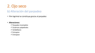 2. Ojo seco
• Film lagrimal se constituye gracias al parpadeo
• Alteraciones:
 Parpadeo incompleto
 Cicatrices palpebrales
 Simbléfaron
 Ectropion
 Entropion
b) Alteración del parpadeo
 
