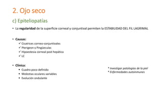 2. Ojo seco
• La regularidad de la superficie corneal y conjuntival permiten la ESTABILIDAD DEL FIL LAGRIMAL
• Causas:
 Cicatrices corneo-conjuntivales
 Pterigeon y Pingüeculas
 Hipoestesia corneal post hepática
 LC
• Clínica:
 Cuadro poco definido
 Molestias oculares variables
 Evolución ondulante
c) Epiteliopatías
* Investigar patologías de la piel
* Enfermedades autoinmunes
 