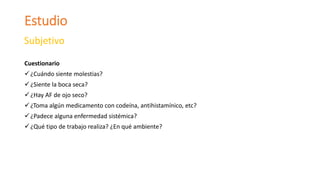Estudio
Subjetivo
Cuestionario
¿Cuándo siente molestias?
¿Siente la boca seca?
¿Hay AF de ojo seco?
¿Toma algún medicamento con codeína, antihistamínico, etc?
¿Padece alguna enfermedad sistémica?
¿Qué tipo de trabajo realiza? ¿En qué ambiente?
 
