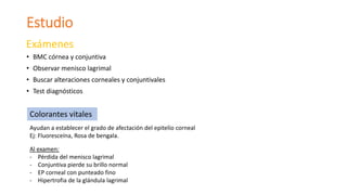 Estudio
Exámenes
• BMC córnea y conjuntiva
• Observar menisco lagrimal
• Buscar alteraciones corneales y conjuntivales
• Test diagnósticos
Colorantes vitales
Ayudan a establecer el grado de afectación del epitelio corneal
Ej: Fluoresceína, Rosa de bengala.
Al examen:
- Pérdida del menisco lagrimal
- Conjuntiva pierde su brillo normal
- EP corneal con punteado fino
- Hipertrofia de la glándula lagrimal
 