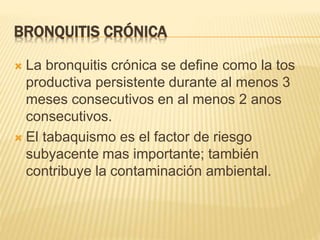 BRONQUITIS CRÓNICA 
 La bronquitis crónica se define como la tos 
productiva persistente durante al menos 3 
meses consecutivos en al menos 2 anos 
consecutivos. 
 El tabaquismo es el factor de riesgo 
subyacente mas importante; también 
contribuye la contaminación ambiental. 
 