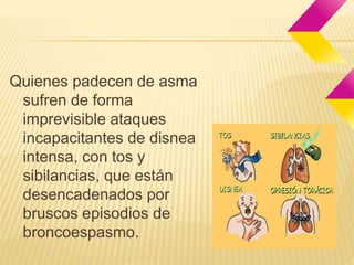 Quienes padecen de asma 
sufren de forma 
imprevisible ataques 
incapacitantes de disnea 
intensa, con tos y 
sibilancias, que están 
desencadenados por 
bruscos episodios de 
broncoespasmo. 
 