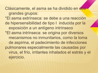 Clásicamente, el asma se ha dividido en dos 
grandes grupos: 
*El asma extrínseca: se debe a una reacción 
de hipersensibilidad de tipo I inducida por la 
exposición a un antígeno intrínseco 
*El asma intrínseca: se origina por diversos 
mecanismos no inmunitarios, como la toma 
de aspirina, el padecimiento de infecciones 
pulmonares especialmente las causadas por 
virus, el frío, irritantes inhalados el estrés y el 
ejercicio. 
 