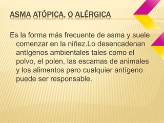 ASMA ATÓPICA, O ALÉRGICA 
Es la forma más frecuente de asma y suele 
comenzar en la niñez.Lo desencadenan 
antígenos ambientales tales como el 
polvo, el polen, las escamas de animales 
y los alimentos pero cualquier antígeno 
puede ser responsable. 
 
