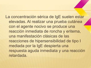 La concentración sérica de IgE suelen estar 
elevadas. Al realizar una prueba cutánea 
con el agente nocivo se produce una 
reacción inmediata de roncha y eritema, 
una manifestación clásicas de las 
reacciones de hipersensibilidad de tipo I 
mediada por la IgE despierta una 
respuesta aguda inmediata y una reacción 
retardada. 
 