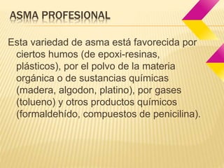 ASMA PROFESIONAL 
Esta variedad de asma está favorecida por 
ciertos humos (de epoxi-resinas, 
plásticos), por el polvo de la materia 
orgánica o de sustancias químicas 
(madera, algodon, platino), por gases 
(tolueno) y otros productos químicos 
(formaldehído, compuestos de penicilina). 
 