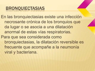 BRONQUIECTASIAS 
En las bronquiectasias existe una infección 
necrosante crónica de los bronquios que 
da lugar o se asocia a una dilatación 
anormal de estas vías respiratorias. 
Para que sea considerada como 
bronquiectasias, la dilatación reversible es 
frecuente que acompañe a la neumonía 
viral y bacteriana. 
 