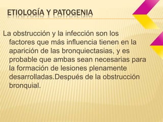 ETIOLOGÍA Y PATOGENIA 
La obstrucción y la infección son los 
factores que más influencia tienen en la 
aparición de las bronquiectasias, y es 
probable que ambas sean necesarias para 
la formación de lesiones plenamente 
desarrolladas.Después de la obstrucción 
bronquial. 
 