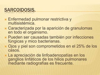 SARCOIDOSIS. 
 Enfermedad pulmonar restrictiva y 
multisistémica. 
 Caracterizada por la aparición de granulomas 
en todo el organismo. 
 Pueden ser causadas también por infecciones 
fúngicas y mico bacterianas. 
 Ojos y piel son comprometidos en el 25% de los 
casos. 
 La apreciación de linfoadenopatías en los 
ganglios linfáticos de los hilios pulmonares 
mediante radiografías es frecuente. 
 