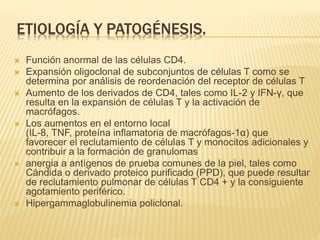 ETIOLOGÍA Y PATOGÉNESIS. 
 Función anormal de las células CD4. 
 Expansión oligoclonal de subconjuntos de células T como se 
determina por análisis de reordenación del receptor de células T 
 Aumento de los derivados de CD4, tales como IL-2 y IFN-γ, que 
resulta en la expansión de células T y la activación de 
macrófagos. 
 Los aumentos en el entorno local 
(IL-8, TNF, proteína inflamatoria de macrófagos-1α) que 
favorecer el reclutamiento de células T y monocitos adicionales y 
contribuir a la formación de granulomas 
 anergia a antígenos de prueba comunes de la piel, tales como 
Cándida o derivado proteico purificado (PPD), que puede resultar 
de reclutamiento pulmonar de células T CD4 + y la consiguiente 
agotamiento periférico. 
 Hipergammaglobulinemia policlonal. 
 